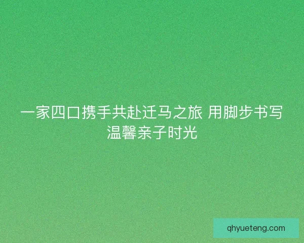 一家四口携手共赴迁马之旅 用脚步书写温馨亲子时光